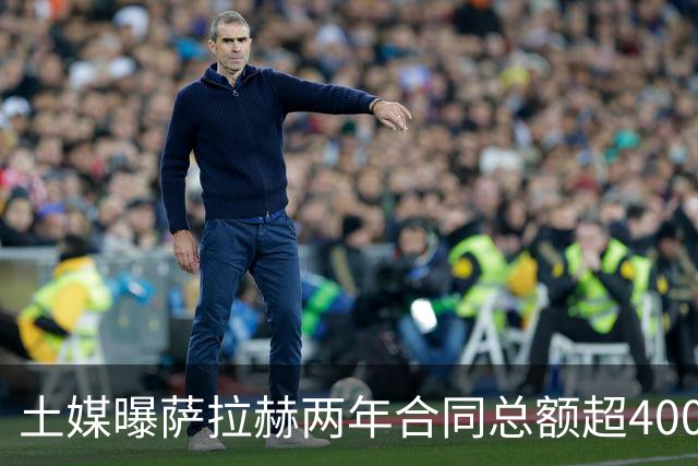 土媒曝萨拉赫两年合同总额超4000万欧，年薪逼近利物浦时期水准